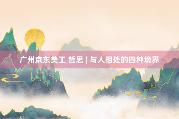 广州京东美工 哲思 | 与人相处的四种境界