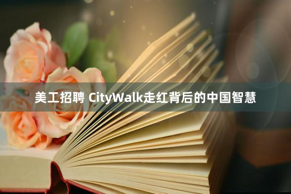 美工招聘 CityWalk走红背后的中国智慧