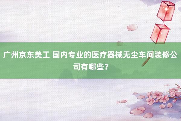 广州京东美工 国内专业的医疗器械无尘车间装修公司有哪些？