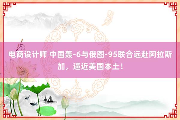 电商设计师 中国轰-6与俄图-95联合远赴阿拉斯加，逼近美国本土！