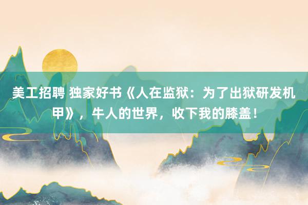 美工招聘 独家好书《人在监狱：为了出狱研发机甲》，牛人的世界，收下我的膝盖！