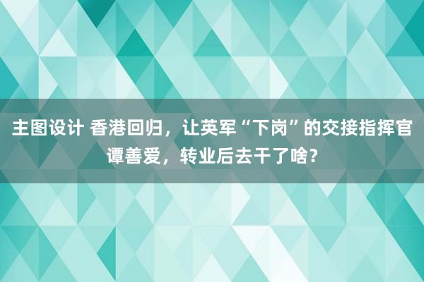 主图设计 香港回归，让英军“下岗”的交接指挥官谭善爱，转业后去干了啥？