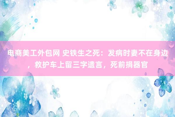 电商美工外包网 史铁生之死：发病时妻不在身边，救护车上留三字遗言，死前捐器官