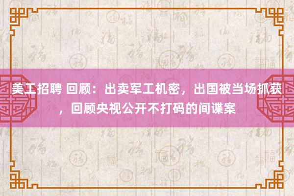 美工招聘 回顾：出卖军工机密，出国被当场抓获，回顾央视公开不打码的间谍案