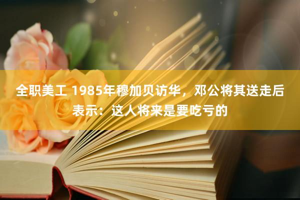 全职美工 1985年穆加贝访华，邓公将其送走后表示：这人将来是要吃亏的