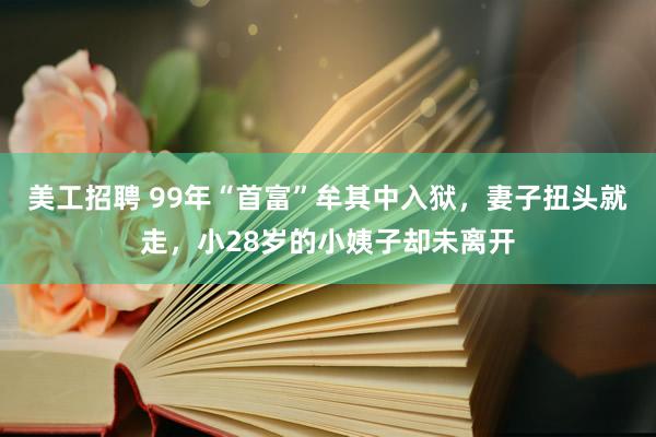 美工招聘 99年“首富”牟其中入狱，妻子扭头就走，小28岁的小姨子却未离开