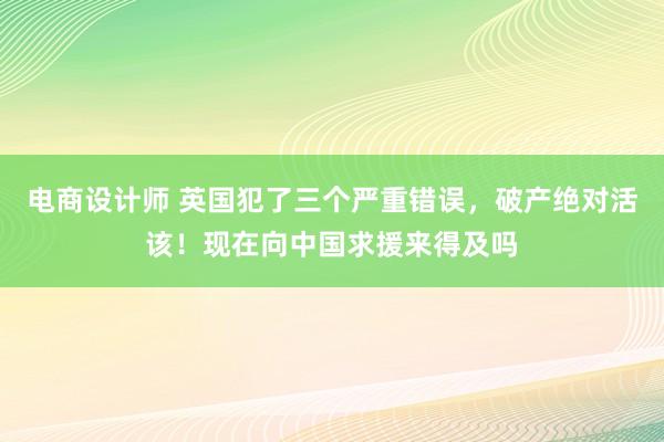 电商设计师 英国犯了三个严重错误，破产绝对活该！现在向中国求援来得及吗