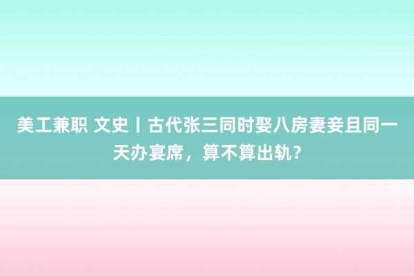 美工兼职 文史丨古代张三同时娶八房妻妾且同一天办宴席，算不算出轨？