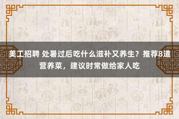 美工招聘 处暑过后吃什么滋补又养生？推荐8道营养菜，建议时常做给家人吃