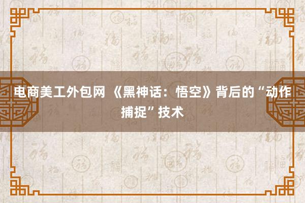 电商美工外包网 《黑神话：悟空》背后的“动作捕捉”技术