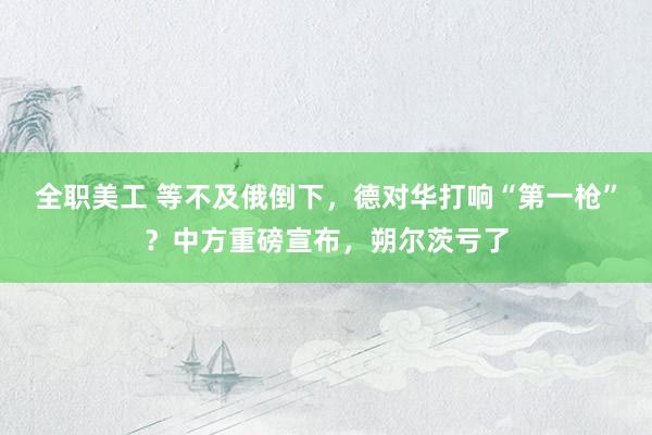 全职美工 等不及俄倒下，德对华打响“第一枪”？中方重磅宣布，朔尔茨亏了