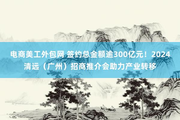 电商美工外包网 签约总金额逾300亿元！2024清远（广州）招商推介会助力产业转移